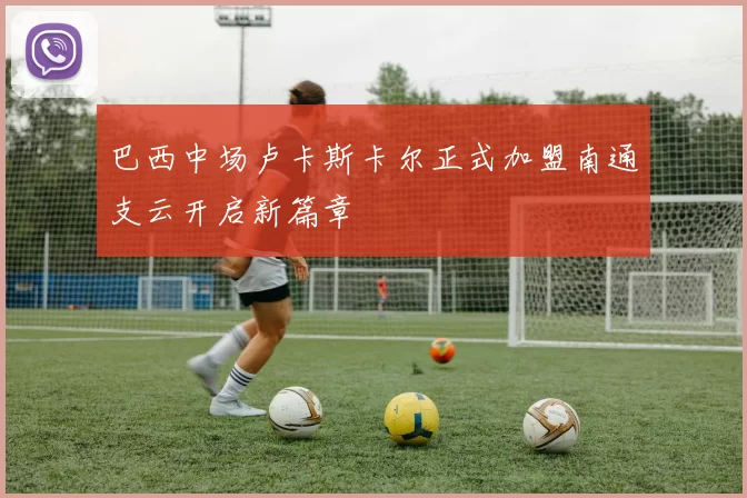 巴西中场卢卡斯卡尔正式加盟南通支云开启新篇章