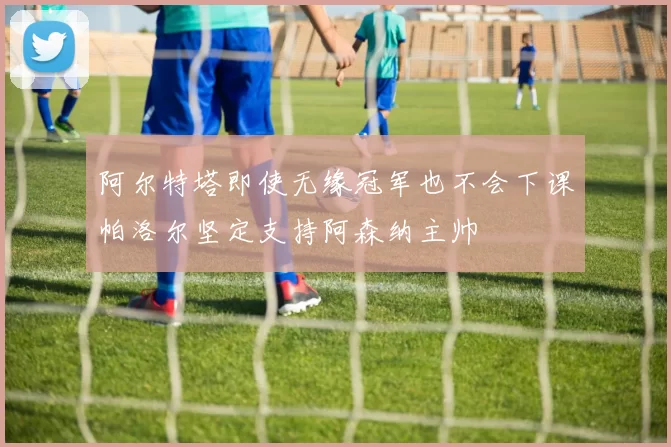阿尔特塔即使无缘冠军也不会下课帕洛尔坚定支持阿森纳主帅