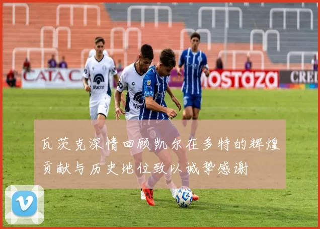 瓦茨克深情回顾凯尔在多特的辉煌贡献与历史地位致以诚挚感谢