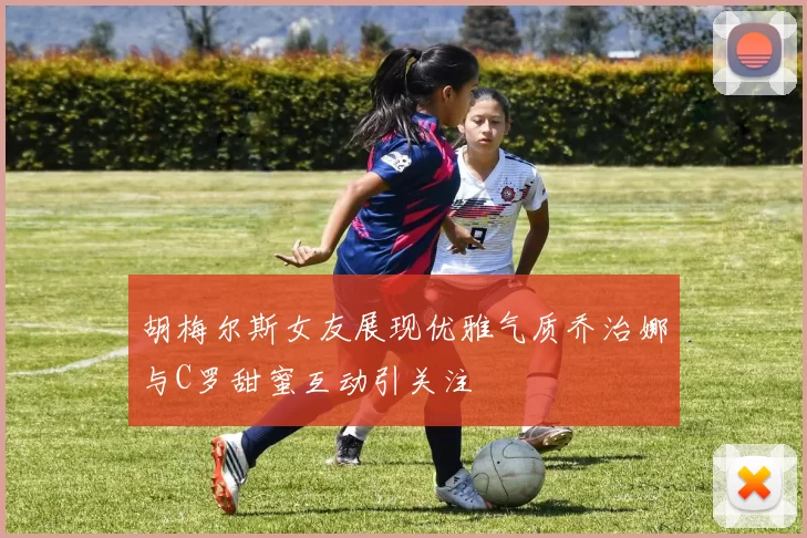 胡梅尔斯女友展现优雅气质乔治娜与C罗甜蜜互动引关注