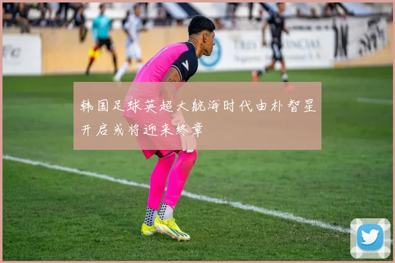 韩国足球英超大航海时代由朴智星开启或将迎来终章