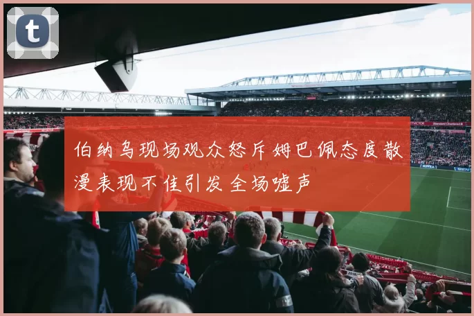 伯纳乌现场观众怒斥姆巴佩态度散漫表现不佳引发全场嘘声