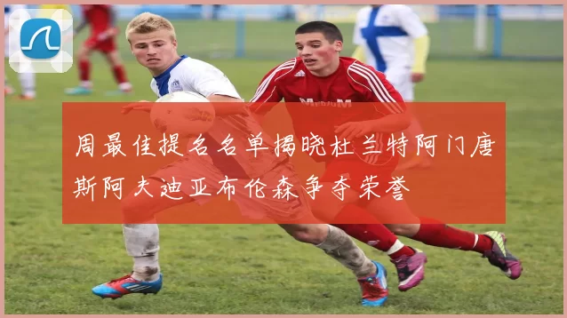 周最佳提名名单揭晓杜兰特阿门唐斯阿夫迪亚布伦森争夺荣誉
