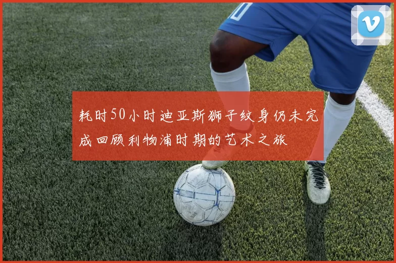 耗时50小时迪亚斯狮子纹身仍未完成回顾利物浦时期的艺术之旅