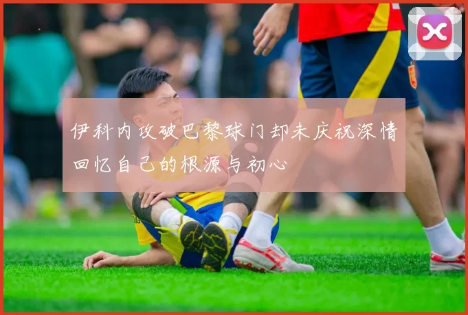 伊科内攻破巴黎球门却未庆祝深情回忆自己的根源与初心
