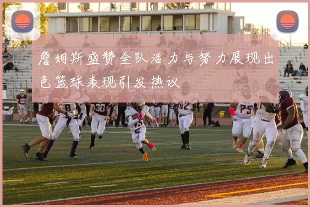 詹姆斯盛赞全队活力与努力展现出色篮球表现引发热议