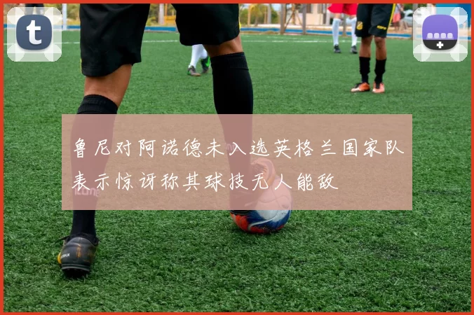 鲁尼对阿诺德未入选英格兰国家队表示惊讶称其球技无人能敌