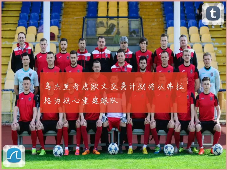 乌杰里考虑欧文交易计划将以弗拉格为核心重建球队