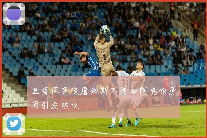 里奇保罗谈詹姆斯不愿回阿克伦原因引发热议
