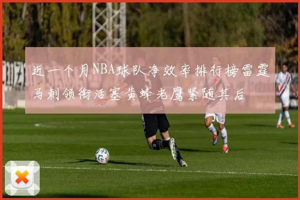 近一个月NBA球队净效率排行榜雷霆马刺领衔活塞黄蜂老鹰紧随其后