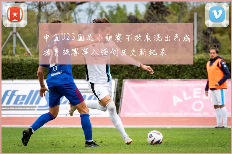 中国U23国足小组赛不败表现出色成功晋级赛事八强创历史新纪录