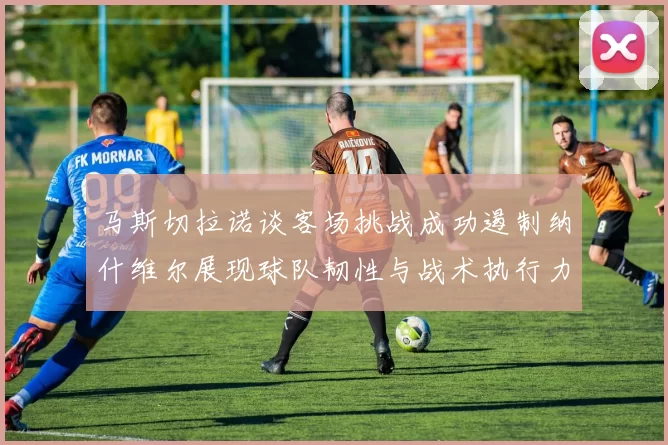 马斯切拉诺谈客场挑战成功遏制纳什维尔展现球队韧性与战术执行力